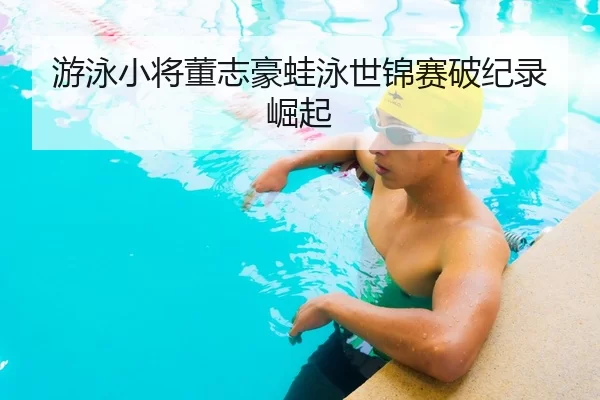 游泳小将董志豪蛙泳世锦赛破纪录崛起