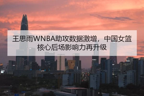 王思雨WNBA助攻数据激增，中国女篮核心后场影响力再升级
